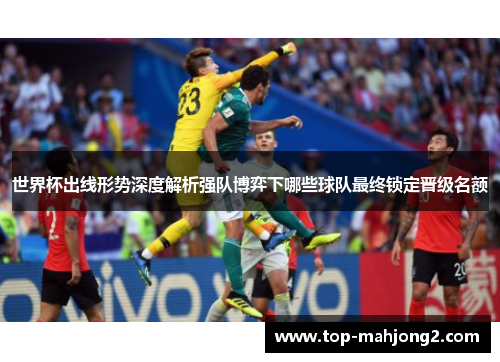 世界杯出线形势深度解析强队博弈下哪些球队最终锁定晋级名额