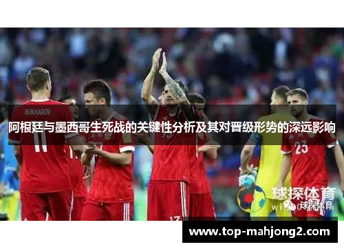 阿根廷与墨西哥生死战的关键性分析及其对晋级形势的深远影响