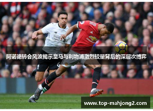 阿诺德转会风波揭示皇马与利物浦激烈较量背后的深层次博弈