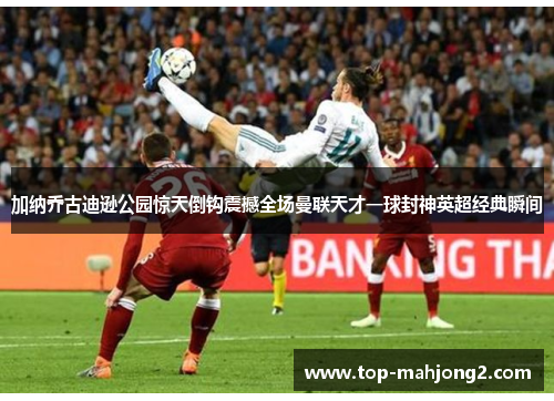 加纳乔古迪逊公园惊天倒钩震撼全场曼联天才一球封神英超经典瞬间